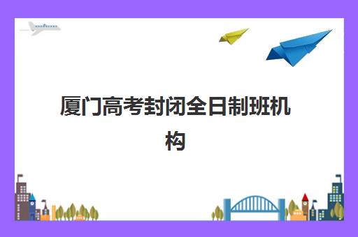 厦门高考封闭全日制班机构教学创新力三强如何选择？2025年最新排名与教学创新特色全解析
