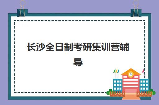 长沙全日制考研集训营辅导机构辅导班排名一览表如何查询？2025年最新Top5榜单与科学择校全指南