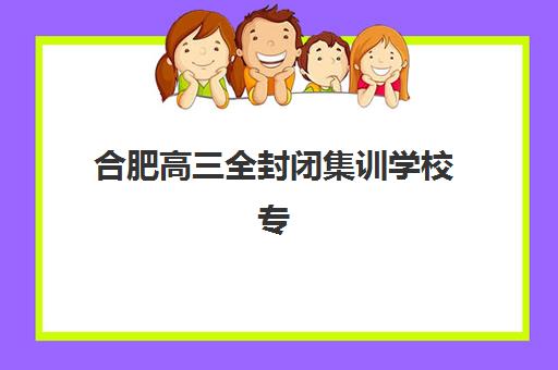 合肥高三全封闭集训学校专项机构竞争力排行如何查询？2025年最新榜单解析与择校指南