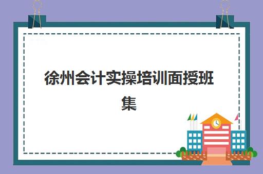 徐州会计实操培训面授班集训营排名榜最新公布如何解读？2025年权威排名、各机构特色与择校指南