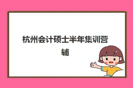 杭州会计硕士半年集训营辅导班哪个比较好一点？2025年最新权威排名、性价比评估与科学择校全指南