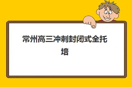 常州高三冲刺封闭式全托培训集训营排名榜单公布？2025年十大机构实力对比与择校避坑指南