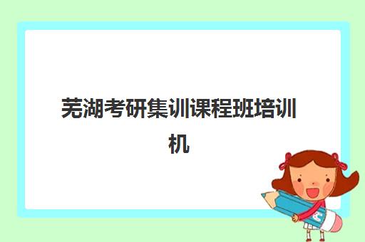 芜湖考研集训课程班培训机构哪家好？2025年最新权威排名、择校标准与成功案例解析