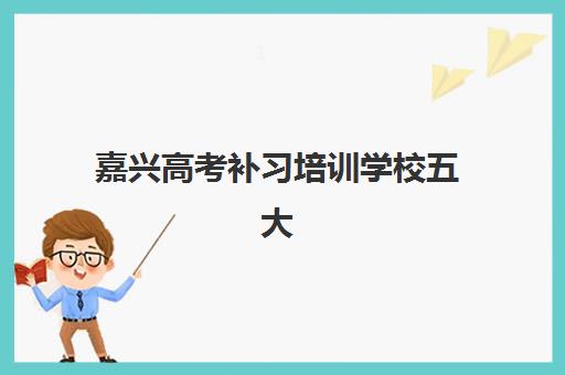 嘉兴高考补习培训学校五大机构服务白皮书如何获取？2025年最新排名、服务特色与择校指南全解析