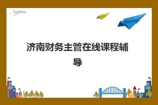 济南财务主管在线课程辅导机构排名一览表如何查询？2025年最新TOP5机构课程特色、师资对比与选择全攻略
