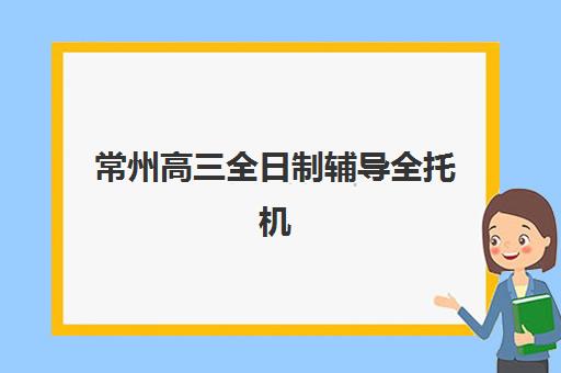 常州高三全日制辅导全托机构排行榜有哪些机构入围？2025年最新前十榜单与科学择校全攻略