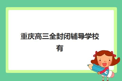 重庆高三全封闭辅导学校有哪些地方可选？2025年最新十大机构校区分布、各校特色优势与科学择校全攻略