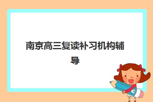 南京高三复读补习机构辅导机构哪家强一点？2025年最新排名前十、各校特色解析与科学择校全指南