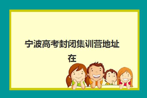宁波高考封闭集训营地址在哪？2025十大校区分布与择校指南