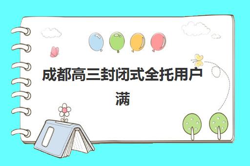 成都高三封闭式全托用户满意度标杆机构如何评估？2025年最新权威口碑榜单与科学择校全指南