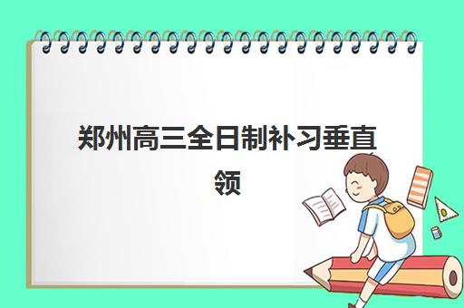 郑州高三全日制补习垂直领域TOP10如何选择？2025年权威排名、择校指南与个性化方案定制