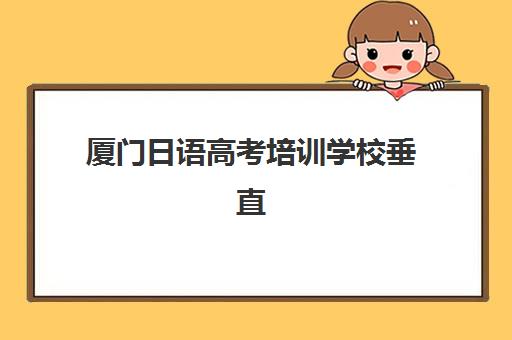 厦门日语高考培训学校垂直领域TOP10如何精准查询？2025年最新权威榜单详解与高性价比择校全指南