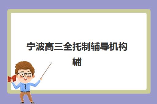宁波高三全托制辅导机构辅导培训机构有哪些地方？2025年最新排名、择校标准与成功案例全解析