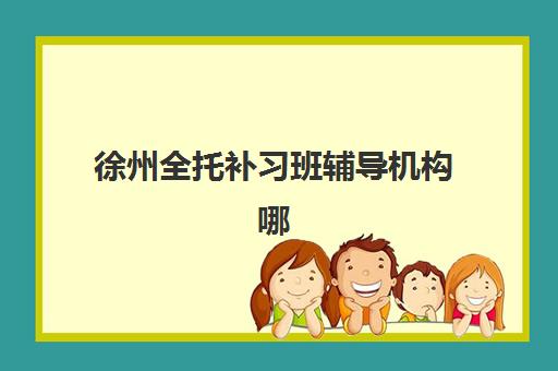 徐州全托补习班辅导机构哪个比较好？2025年最新排名、择校指南与成功案例全解析