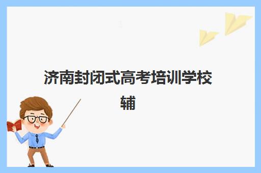 济南封闭式高考培训学校辅导机构有哪些地方？2025年十大机构详细地址与择校全攻略