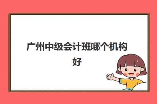广州中级会计班哪个机构好一点啊？2025年权威机构对比与选择指南