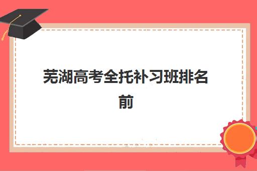 芜湖高考全托补习班排名前十如何选？2025年十大机构特色解析与择校指南