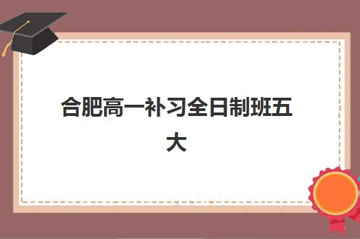 合肥高一补习全日制班五大机构用户推荐榜如何参考？2025年最新排名、择校标准与成功案例深度解析
