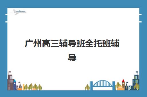 广州高三辅导班全托班辅导学校哪家好一点？2025年最新权威排名、择校标准与成功案例深度解析