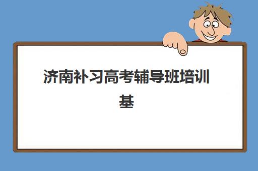 济南补习高考辅导班培训基地在哪个位置？2025年最新十大机构详细地址与择校指南