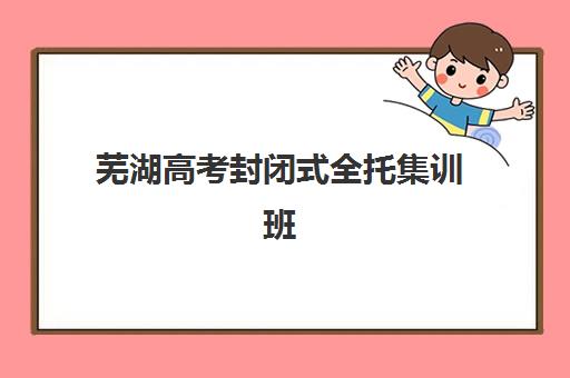 芜湖高考封闭式全托集训班哪个好一点？2025年最新权威排名、各机构特色解析与科学择校全指南