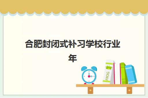 合肥封闭式补习学校行业年度头部机构公示如何查询？2025年最新权威名单、评估标准与择校指南全解析