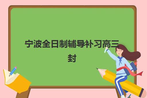 宁波全日制辅导补习高三封闭式集训营有哪些地方？2025年最新排名、校区地址与择校全指南