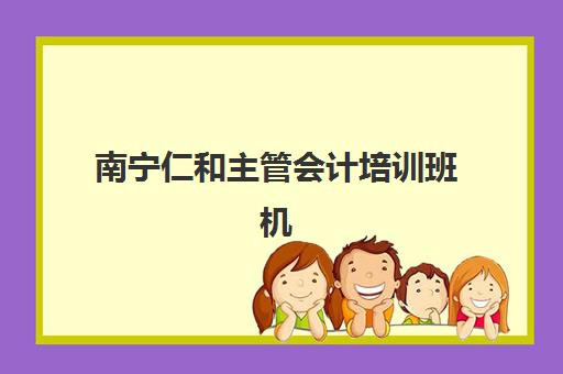 南宁仁和主管会计培训班机构哪个比较好一点？2025年最新课程解析与择校指南