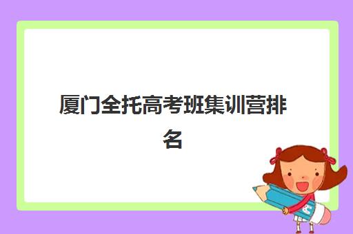 厦门全托高考班集训营排名榜前十名如何科学选择？2025年最新权威榜单解析、择校技巧与避坑全指南