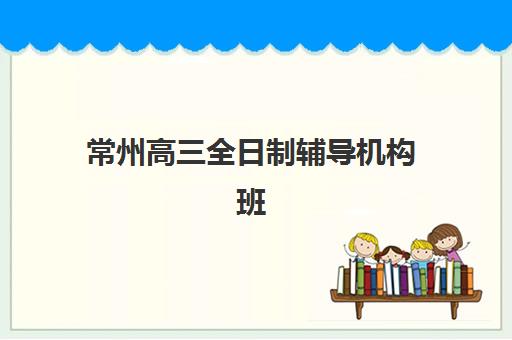 常州高三全日制辅导机构班培训机构哪家好？2025年最新十大排名、各校特色解析与科学择校全指南