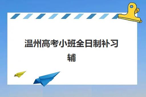 温州高考小班全日制补习辅导班有哪些学校可以报？2023年最新权威推荐榜单、报名流程与科学择校指南全解析