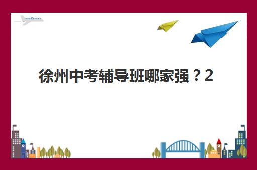 徐州中考辅导班哪家强？2025年五大机构硬核测评与择校指南