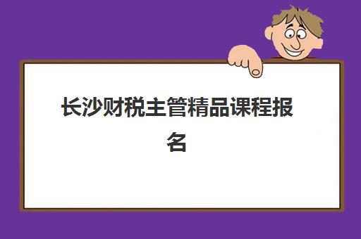 长沙财税主管精品课程报名费多少钱2025？最新收费标准、费用明细与性价比全解析