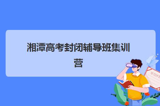 湘潭高考封闭辅导班集训营哪家口碑好？2025年最新口碑排名榜单、真实评价解析与科学选择全指南