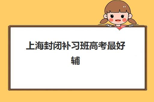上海封闭补习班高考最好辅导学校排名如何科学参考？2025年最新TOP10榜单、择校标准与报读全指南