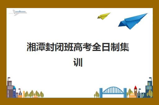 湘潭封闭班高考全日制集训营排名前十名如何查询？2025年最新榜单、择校指南与成功案例全解析