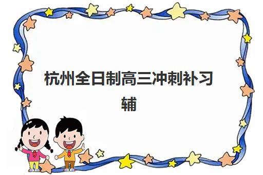 杭州全日制高三冲刺补习辅导机构哪家强一点啊？2025年最新权威排名榜单与科学择校全攻略