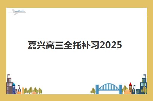 嘉兴高三全托补习2025培训哪个好？最新机构排名、课程特色与择校全指南