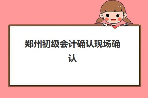 郑州初级会计确认现场确认时间安排如何查询？2025年最新官方时间表、确认流程详解与成功避坑全指南