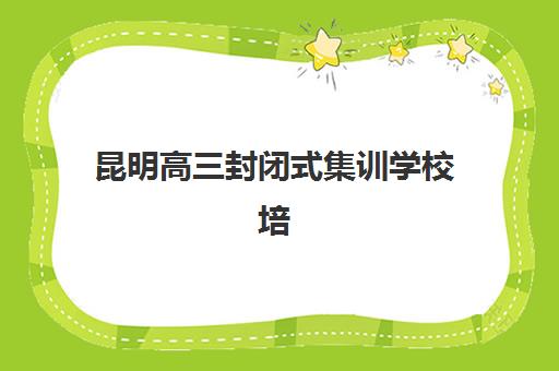 昆明高三封闭式集训学校培训学校排名前十如何查询？2025年权威榜单、各校特色与择校全指南