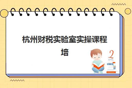 杭州财税实验室实操课程培训机构寄宿基地如何选择？2025年最新课程安排、住宿服务与择校指南全解析