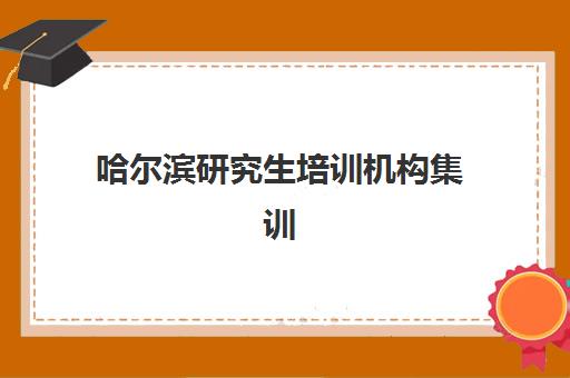 哈尔滨研究生培训机构集训营暑期封闭式集训营有哪些学校？2025年最新评测与择校全指南