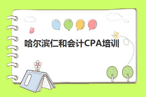 哈尔滨仁和会计CPA培训辅导机构哪家强些啊？2025年最新权威排名解析、择校技巧与成功案例全指南