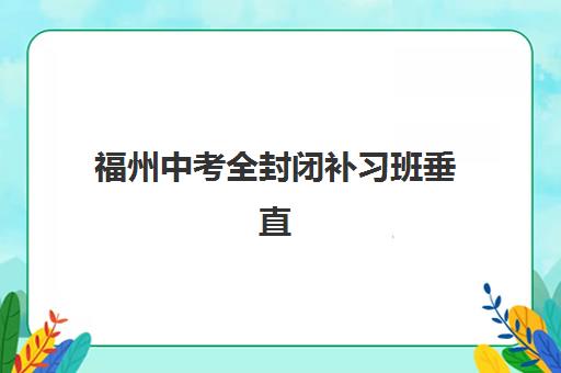 福州中考全封闭补习班垂直领域TOP10如何选择？2025年最新权威榜单、择校标准与成功案例全解析