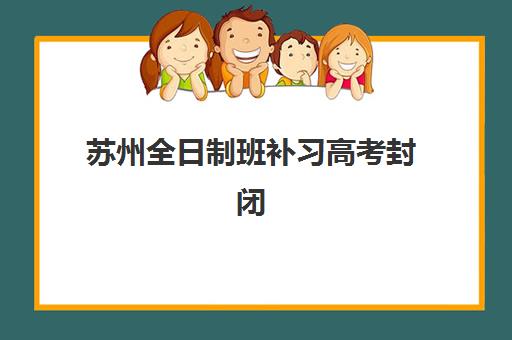 苏州全日制班补习高考封闭式集训营有哪些？2025年最新十大机构排名、各校特色解析与科学择校全攻略