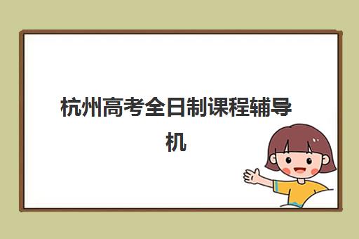 杭州高考全日制课程辅导机构排名前三名如何科学选择？2025年权威榜单解析、各校特色对比与择校指南