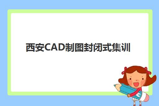 西安CAD制图封闭式集训营机构如何选？2025年精品课程排名、教学特色与择校全指南
