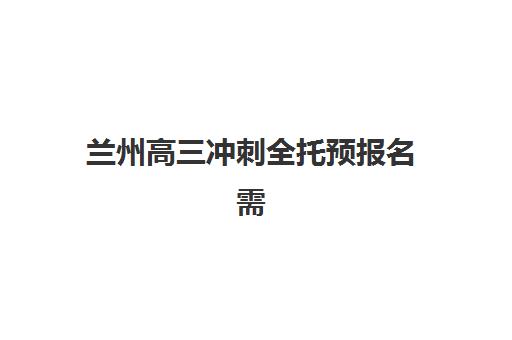 兰州高三冲刺全托预报名需要抢考点吗？2025年最新考情分析、抢考点策略与报名全指南