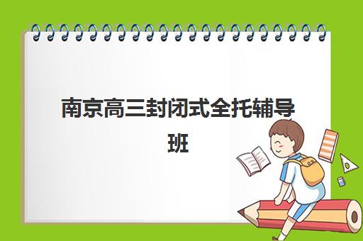 南京高三封闭式全托辅导班集训班哪个好一点？2025年最新权威TOP5榜单、各校特色解析与科学择校全攻略