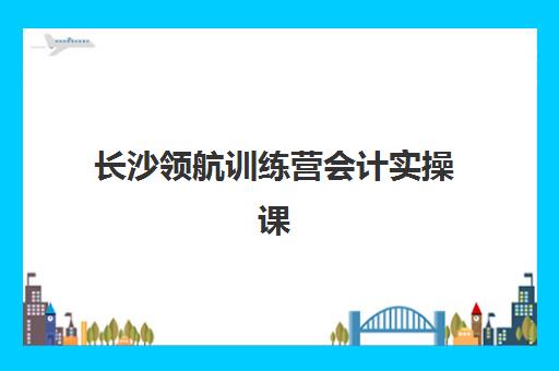 长沙领航训练营会计实操课程培训基地有哪些地方？2025年最新地址详情与报名指南全解析